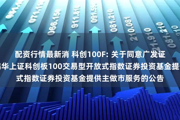 配资行情最新消 科创100F: 关于同意广发证券股份有限公司为鹏华上证科创板100交易型开放式指数证券投资基金提供主做市服务的公告