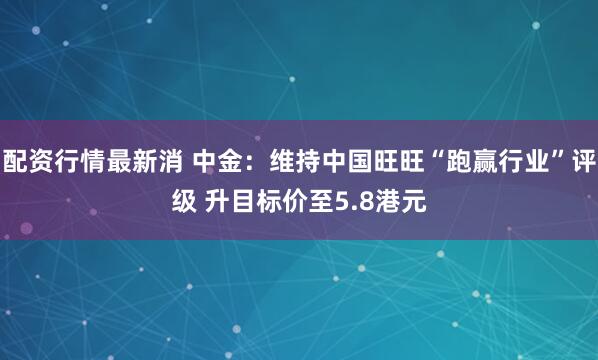 配资行情最新消 中金：维持中国旺旺“跑赢行业”评级 升目标价至5.8港元