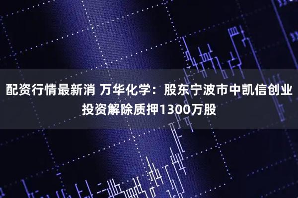 配资行情最新消 万华化学：股东宁波市中凯信创业投资解除质押1300万股