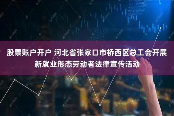 股票账户开户 河北省张家口市桥西区总工会开展新就业形态劳动者法律宣传活动