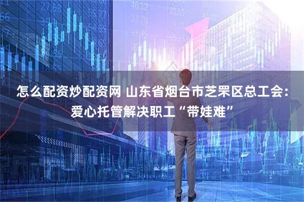 怎么配资炒配资网 山东省烟台市芝罘区总工会：爱心托管解决职工“带娃难”