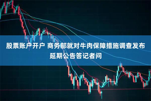 股票账户开户 商务部就对牛肉保障措施调查发布延期公告答记者问