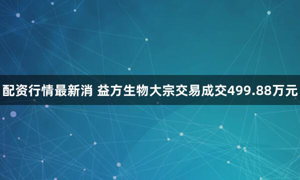 配资行情最新消 益方生物大宗交易成交499.88万元