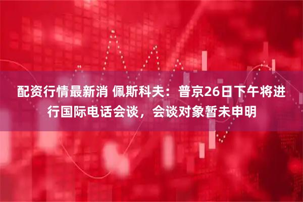 配资行情最新消 佩斯科夫：普京26日下午将进行国际电话会谈，会谈对象暂未申明
